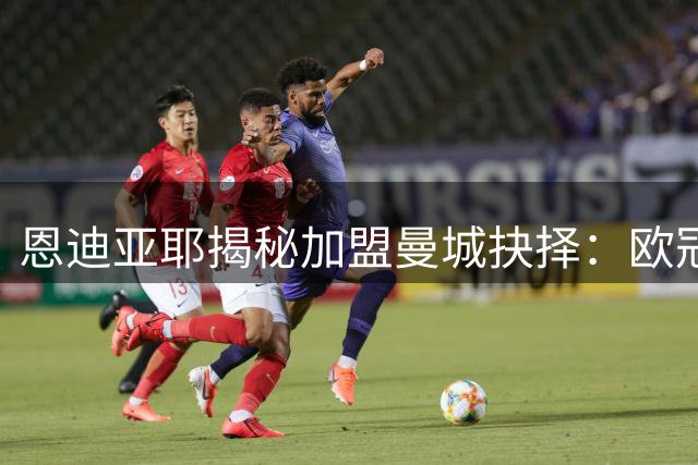 恩迪亚耶揭秘加盟曼城抉择：欧冠吸引力无可抗拒